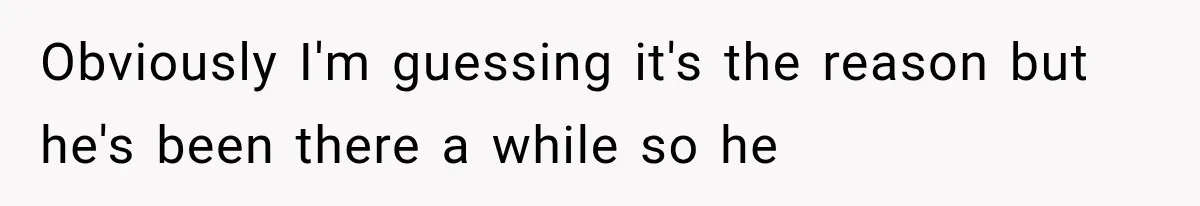 Obviously I'm guessing it's the reason but he's been there a while so he
