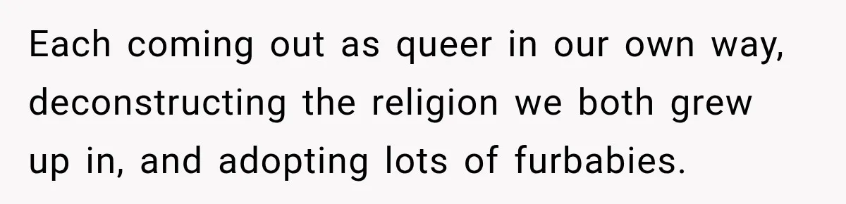 Each coming out as queer in our own way, deconstructing the religion we both grew up in, and adopting lots of furbabies.