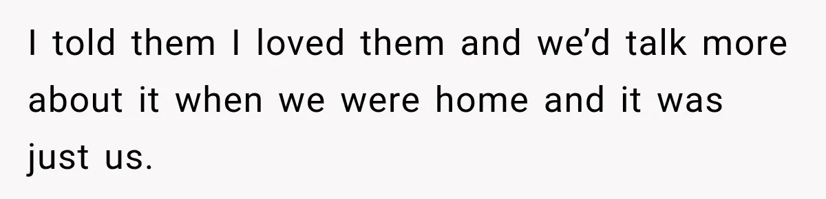 I told them I loved them and we’d talk more about it when we were home and it was just us.