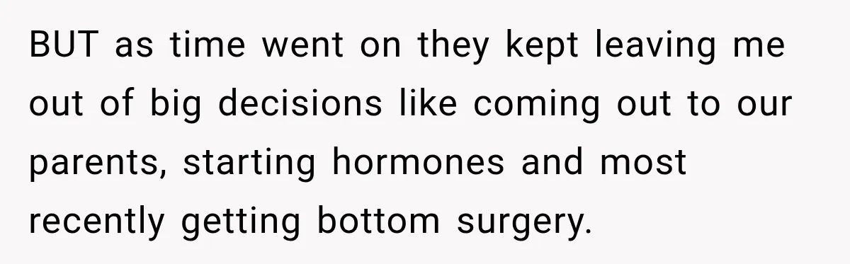 BUT as time went on they kept leaving me out of big decisions like coming out to our parents, starting hormones and most recently getting bottom surgery.