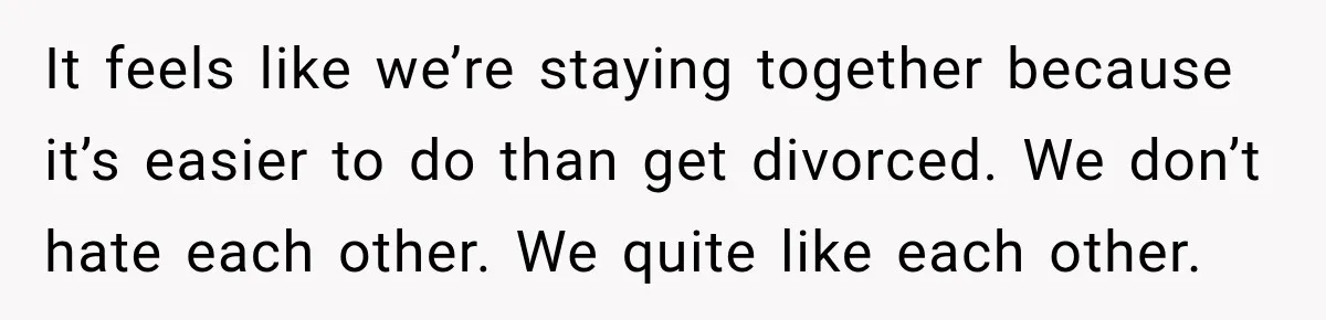 It feels like we’re staying together because it’s easier to do than get divorced. We don’t hate each other. We quite like each other.