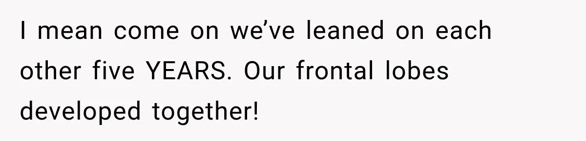 I mean come on we’ve leaned on each other five YEARS. Our frontal lobes developed together!