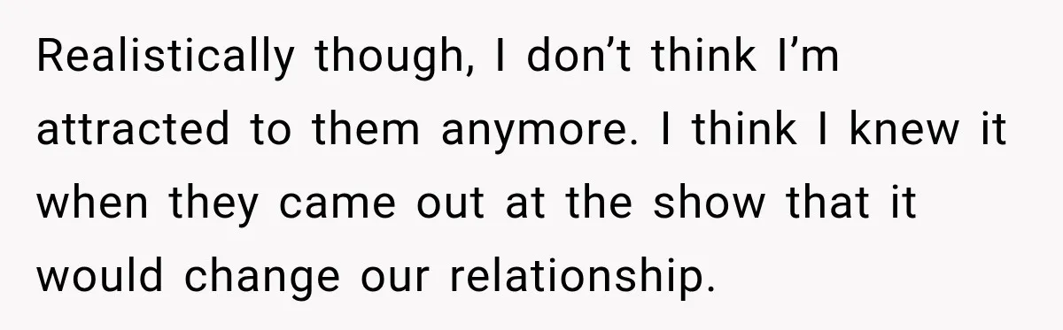 Realistically though, I don’t think I’m attracted to them anymore. I think I knew it when they came out at the show that it would change our relationship.
