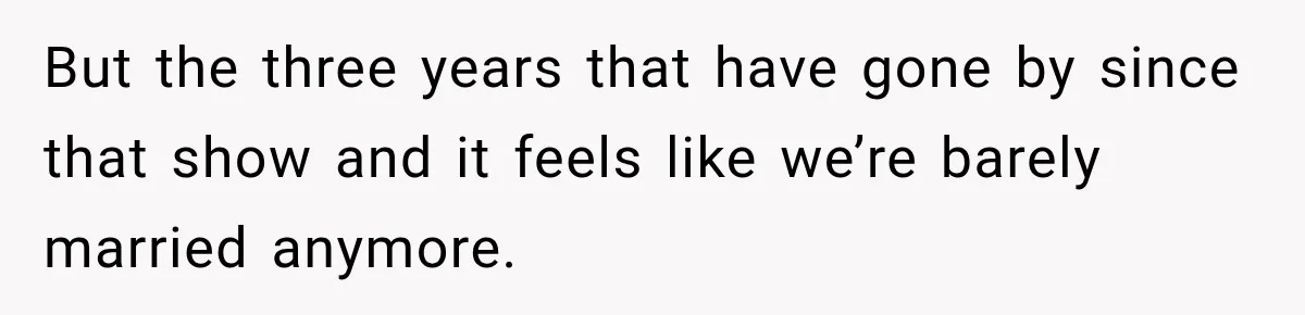 But the three years that have gone by since that show and it feels like we’re barely married anymore.