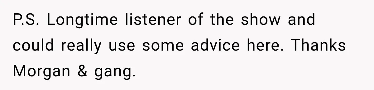 P.S. Longtime listener of the show and could really use some advice here. Thanks Morgan & gang.