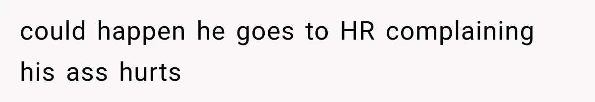 could happen he goes to HR complaining his ass hurts