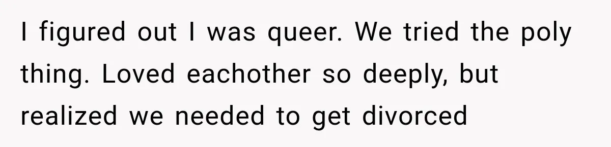 I figured out I was queer. We tried the poly thing. Loved eachother so deeply, but realized we needed to get divorced