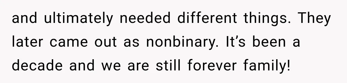 and ultimately needed different things. They later came out as nonbinary. It’s been a decade and we are still forever family!