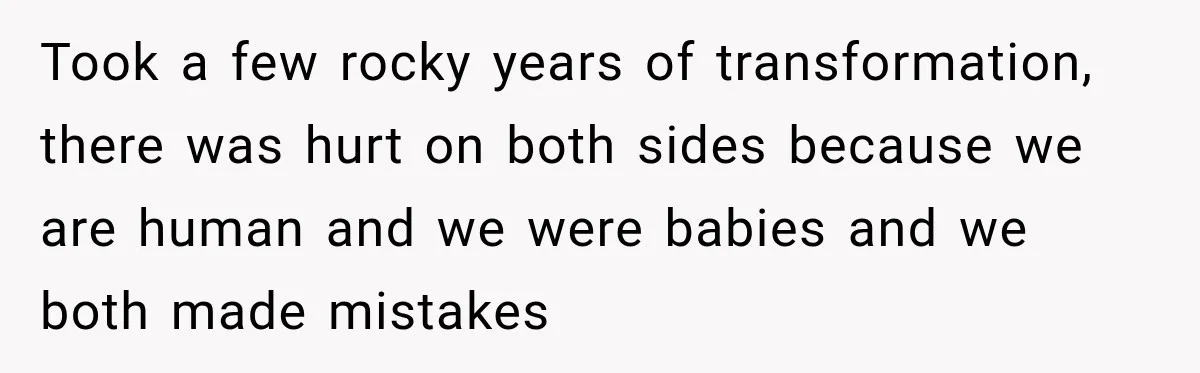 Took a few rocky years of transformation, there was hurt on both sides because we are human and we were babies and we both made mistakes