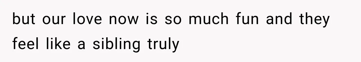 but our love now is so much fun and they feel like a sibling truly