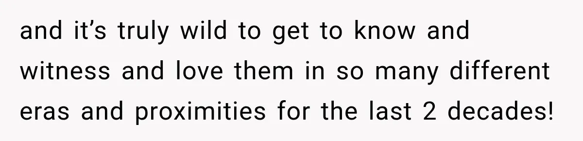 and it’s truly wild to get to know and witness and love them in so many different eras and proximities for the last 2 decades!
