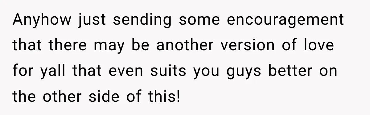 Anyhow just sending some encouragement that there may be another version of love for yall that even suits you guys better on the other side of this!