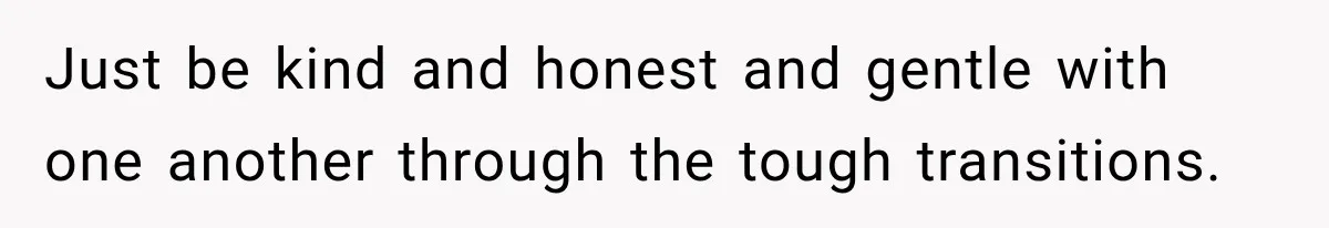 Just be kind and honest and gentle with one another through the tough transitions.