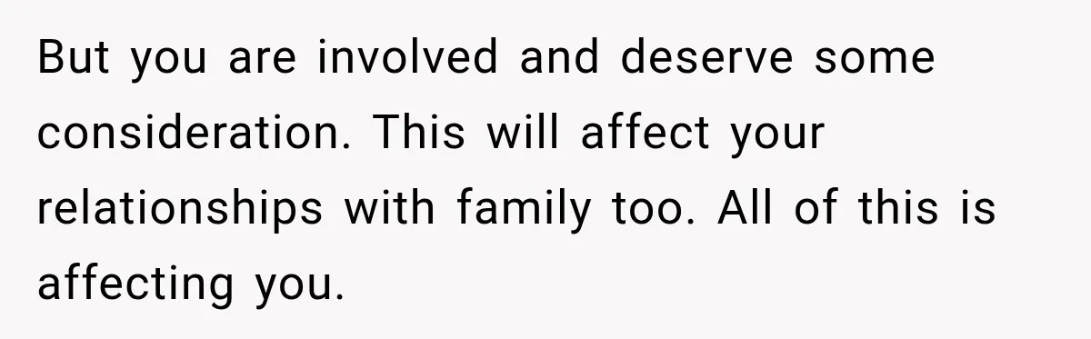 But you are involved and deserve some consideration. This will affect your relationships with family too. All of this is affecting you.