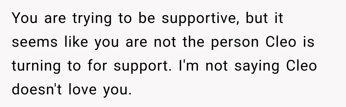 You are trying to be supportive, but it seems like you are not the person Cleo is turning to for support. I'm not saying Cleo doesn't love you.