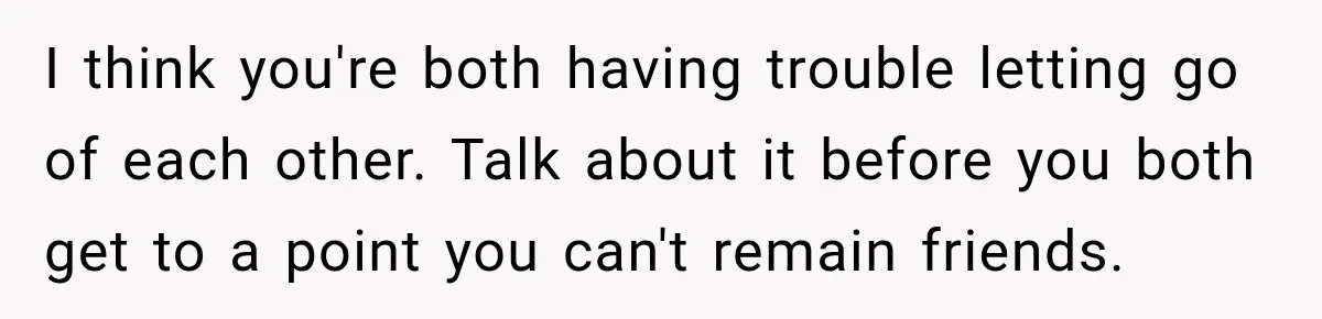 I think you're both having trouble letting go of each other. Talk about it before you both get to a point you can't remain friends.