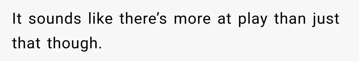 It sounds like there’s more at play than just that though.