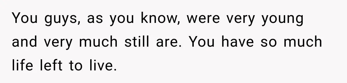 You guys, as you know, were very young and very much still are. You have so much life left to live.