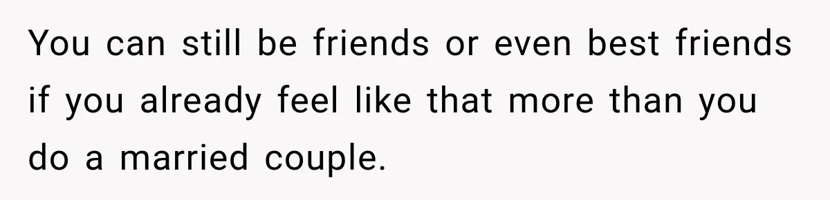 You can still be friends or even best friends if you already feel like that more than you do a married couple.