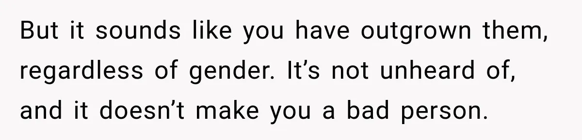 But it sounds like you have outgrown them, regardless of gender. It’s not unheard of, and it doesn’t make you a bad person.