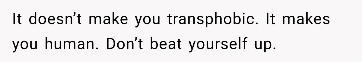 It doesn’t make you transphobic. It makes you human. Don’t beat yourself up.