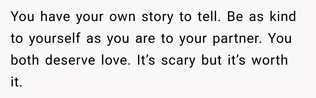 You have your own story to tell. Be as kind to yourself as you are to your partner. You both deserve love. It’s scary but it’s worth it.