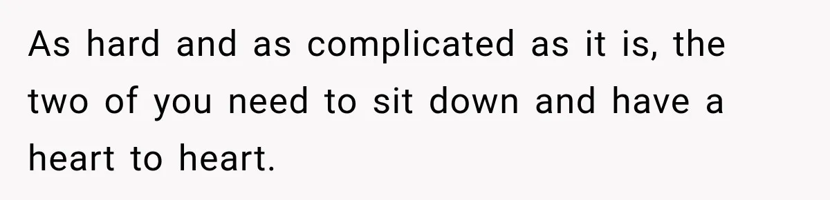 As hard and as complicated as it is, the two of you need to sit down and have a heart to heart.