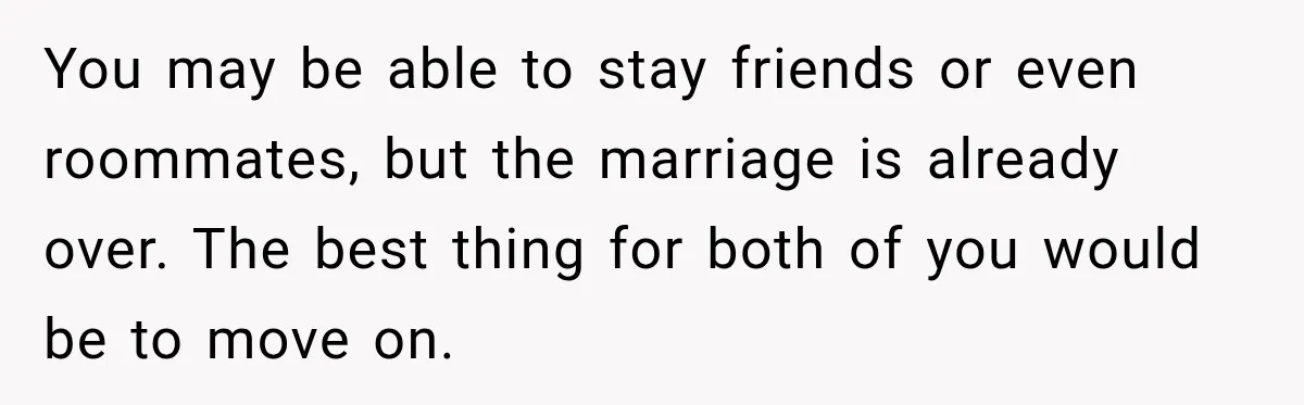 You may be able to stay friends or even roommates, but the marriage is already over. The best thing for both of you would be to move on.