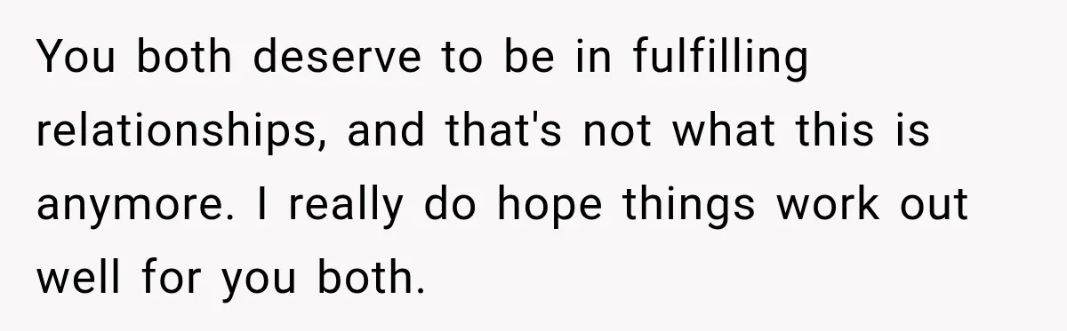 You both deserve to be in fulfilling relationships, and that's not what this is anymore. I really do hope things work out well for you both.