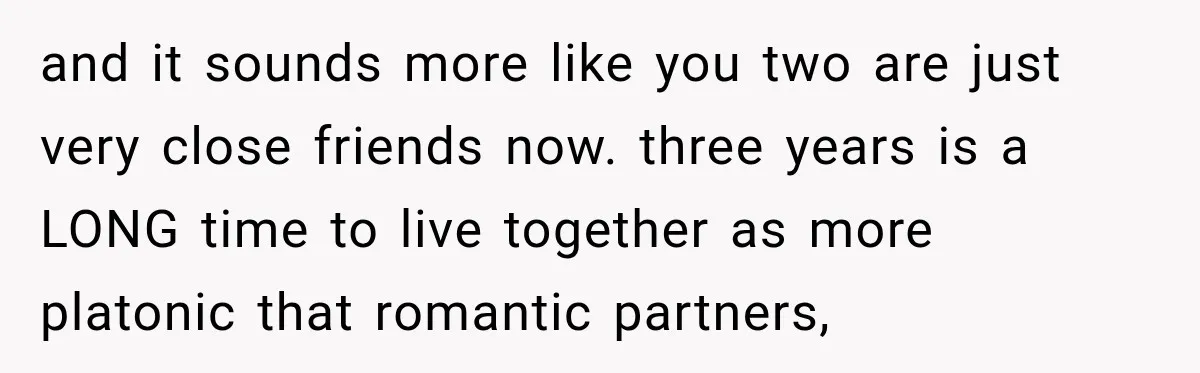 and it sounds more like you two are just very close friends now. three years is a LONG time to live together as more platonic that romantic partners,