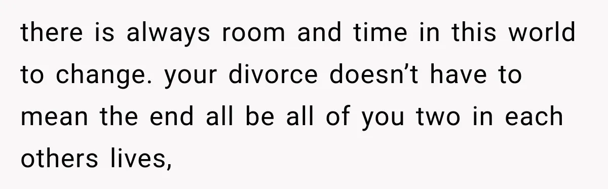 there is always room and time in this world to change. your divorce doesn’t have to mean the end all be all of you two in each others lives,