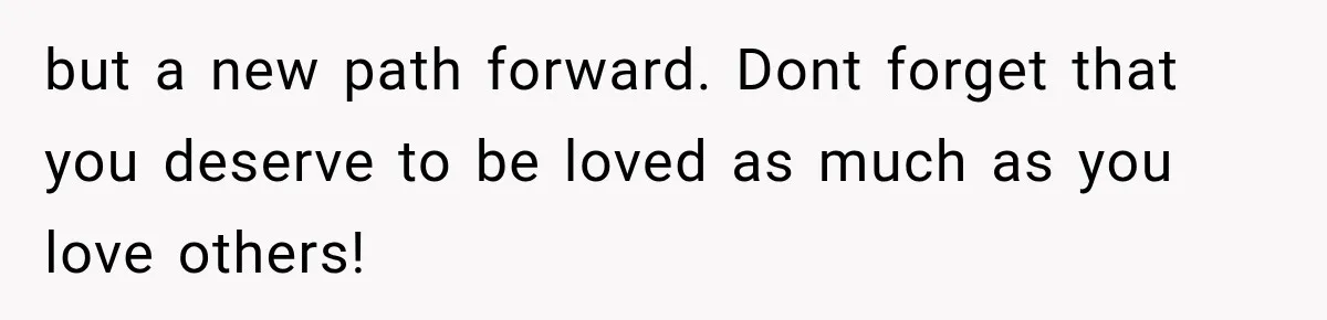 but a new path forward. Dont forget that you deserve to be loved as much as you love others!