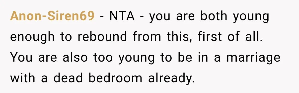Anon-Siren69 − NTA - you are both young enough to rebound from this, first of all. You are also too young to be in a marriage with a dead bedroom...