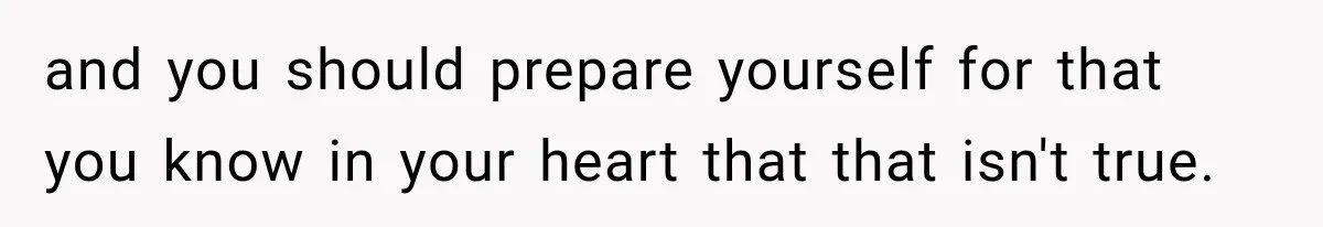 and you should prepare yourself for that you know in your heart that that isn't true.