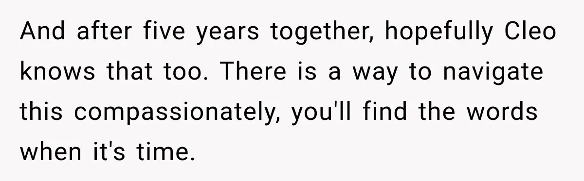 And after five years together, hopefully Cleo knows that too. There is a way to navigate this compassionately, you'll find the words when it's time.