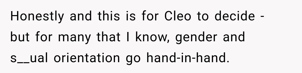Honestly and this is for Cleo to decide - but for many that I know, gender and s__ual orientation go hand-in-hand.