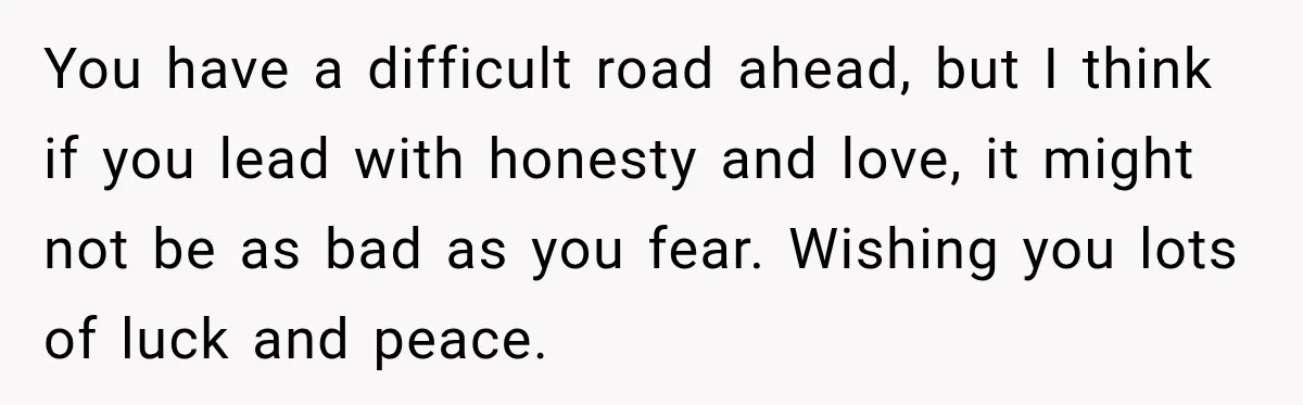 You have a difficult road ahead, but I think if you lead with honesty and love, it might not be as bad as you fear. Wishing you lots of luck...