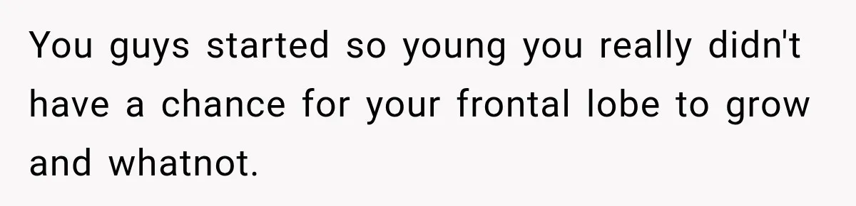 You guys started so young you really didn't have a chance for your frontal lobe to grow and whatnot.