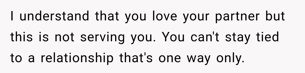 I understand that you love your partner but this is not serving you. You can't stay tied to a relationship that's one way only.