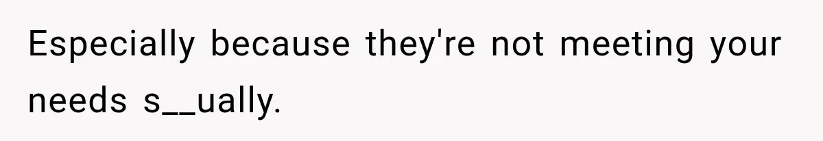 Especially because they're not meeting your needs s__ually.