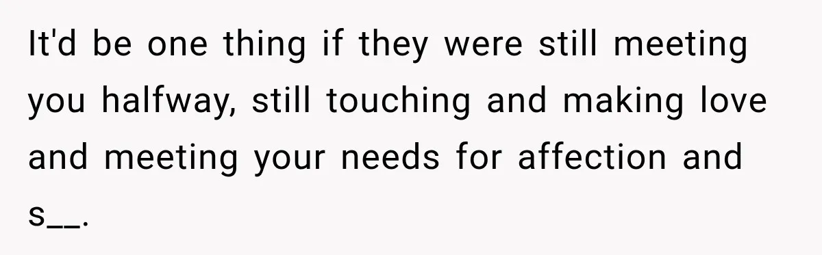 It'd be one thing if they were still meeting you halfway, still touching and making love and meeting your needs for affection and s__.