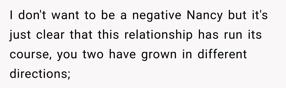 I don't want to be a negative Nancy but it's just clear that this relationship has run its course, you two have grown in different directions;