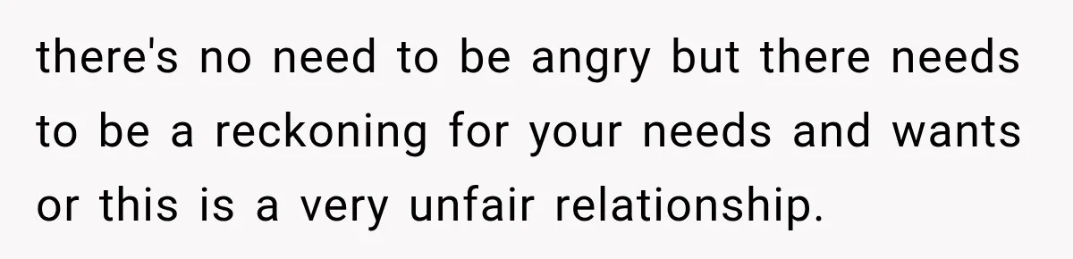 there's no need to be angry but there needs to be a reckoning for your needs and wants or this is a very unfair relationship.