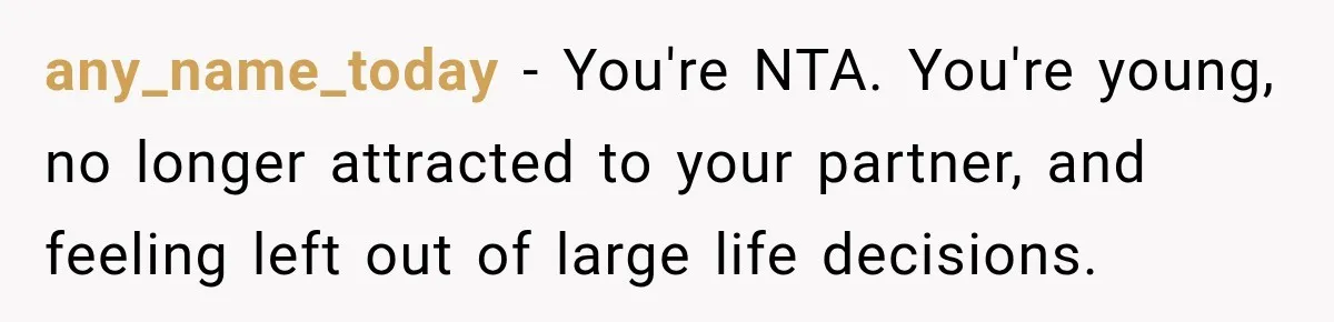 any_name_today − You're NTA. You're young, no longer attracted to your partner, and feeling left out of large life decisions.