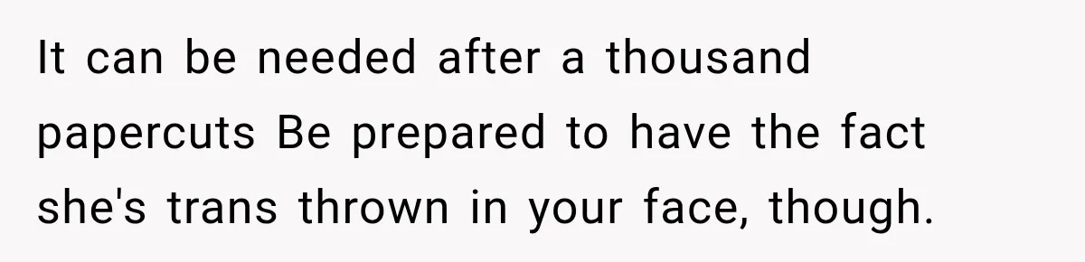 It can be needed after a thousand papercuts Be prepared to have the fact she's trans thrown in your face, though.