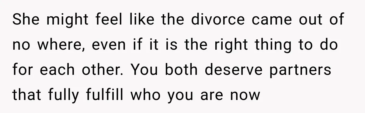 She might feel like the divorce came out of no where, even if it is the right thing to do for each other. You both deserve partners that fully fulfill...