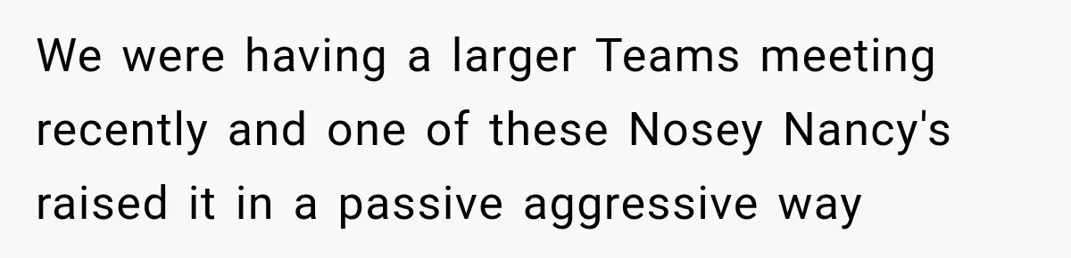 Coworkers Kept Complaining About Her Remote Job Until She Revealed The Heartbreaking Reason We were having a larger Teams meeting recently and one of these Nosey Nancy's raised it in a passive aggressive way