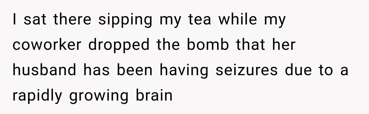 Coworkers Kept Complaining About Her Remote Job Until She Revealed The Heartbreaking Reason I sat there sipping my tea while my coworker dropped the bomb that her husband has been having seizures due to a rapidly growing brain