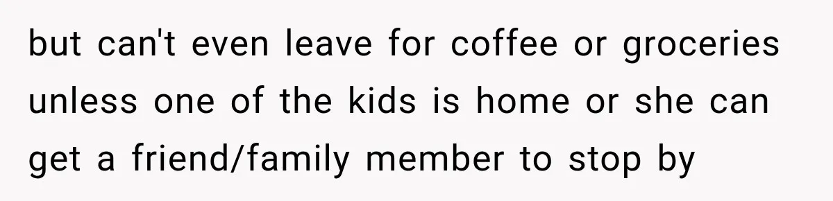 Coworkers Kept Complaining About Her Remote Job Until She Revealed The Heartbreaking Reason but can't even leave for coffee or groceries unless one of the kids is home or she can get a friend/family member to stop by