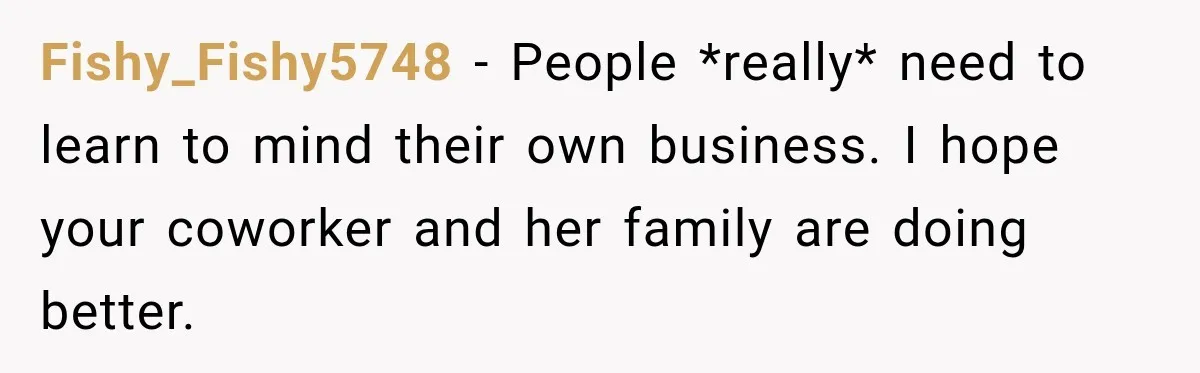 Coworkers Kept Complaining About Her Remote Job Until She Revealed The Heartbreaking Reason Fishy_Fishy5748 − People *really* need to learn to mind their own business. I hope your coworker and her family are doing better.